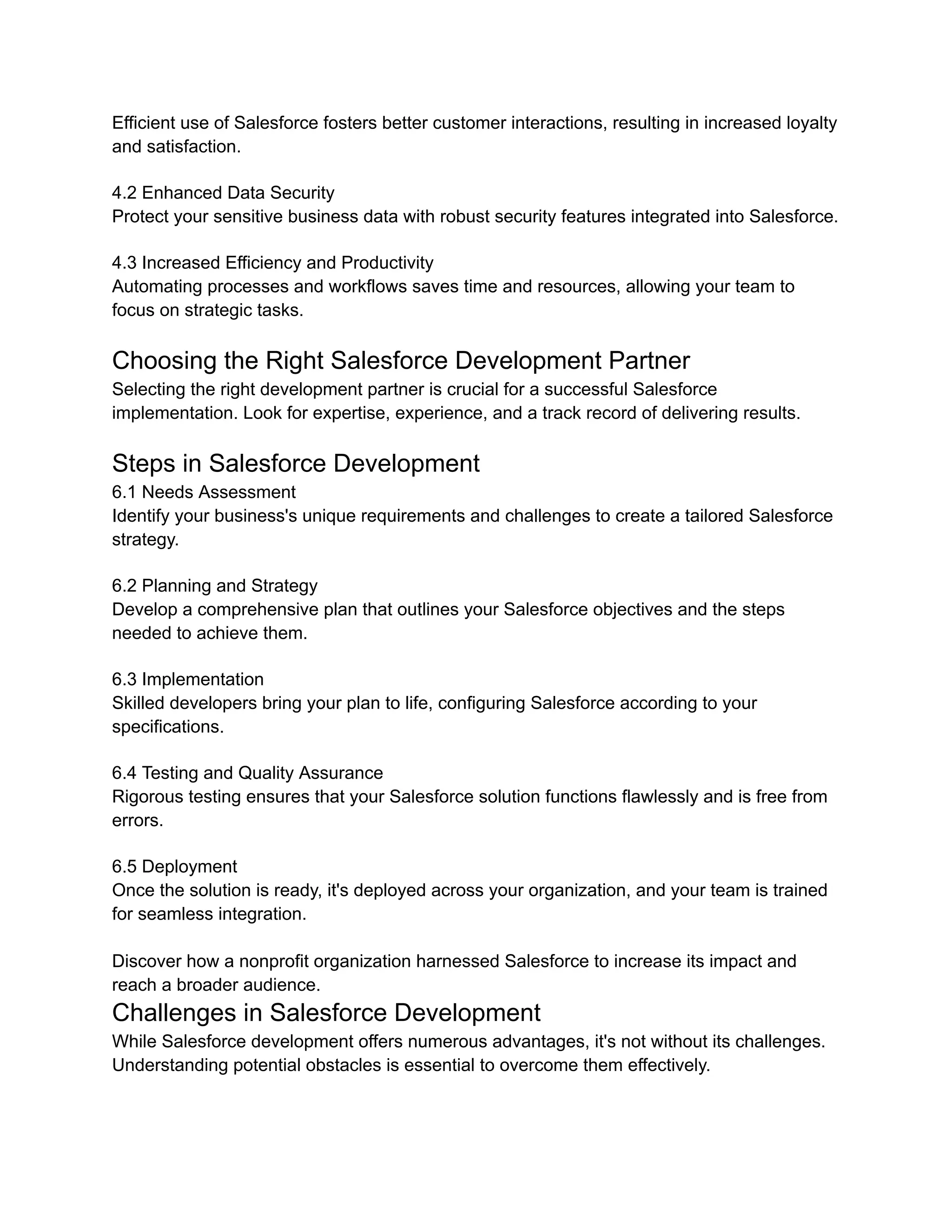 Efficient use of Salesforce fosters better customer interactions, resulting in increased loyalty
and satisfaction.
4.2 Enhanced Data Security
Protect your sensitive business data with robust security features integrated into Salesforce.
4.3 Increased Efficiency and Productivity
Automating processes and workflows saves time and resources, allowing your team to
focus on strategic tasks.
Choosing the Right Salesforce Development Partner
Selecting the right development partner is crucial for a successful Salesforce
implementation. Look for expertise, experience, and a track record of delivering results.
Steps in Salesforce Development
6.1 Needs Assessment
Identify your business's unique requirements and challenges to create a tailored Salesforce
strategy.
6.2 Planning and Strategy
Develop a comprehensive plan that outlines your Salesforce objectives and the steps
needed to achieve them.
6.3 Implementation
Skilled developers bring your plan to life, configuring Salesforce according to your
specifications.
6.4 Testing and Quality Assurance
Rigorous testing ensures that your Salesforce solution functions flawlessly and is free from
errors.
6.5 Deployment
Once the solution is ready, it's deployed across your organization, and your team is trained
for seamless integration.
Discover how a nonprofit organization harnessed Salesforce to increase its impact and
reach a broader audience.
Challenges in Salesforce Development
While Salesforce development offers numerous advantages, it's not without its challenges.
Understanding potential obstacles is essential to overcome them effectively.
 