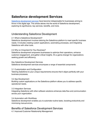 Salesforce development Services
Salesforce development services have become indispensable for businesses aiming to
thrive in the digital age. This article delves into the world of Salesforce development,
exploring its significance, key services, benefits, and more.
Understanding Salesforce Development
2.1 What is Salesforce Development?
Salesforce development involves tailoring the Salesforce platform to meet specific business
needs. It includes creating custom applications, automating processes, and integrating
Salesforce with other tools.
2.2 Why is it Important for Your Business?
Salesforce development empowers businesses to optimize their operations, enhance
customer engagement, and gather critical insights. It's a game-changer for organizations
seeking growth and efficiency.
Key Salesforce Development Services
Salesforce development services encompass a range of essential components:
3.1 Customization and Configuration
Tailoring Salesforce to your unique requirements ensures that it aligns perfectly with your
business processes.
3.2 App Development
Building custom applications on the Salesforce platform allows you to address specific
operational needs.
3.3 Integration Services
Integrating Salesforce with other software solutions enhances data flow and communication
across your organization.
3.4 Automation with Workflows
Salesforce development enables you to automate routine tasks, boosting productivity and
minimizing manual errors.
Benefits of Salesforce Development Services
4.1 Improved Customer Relationship Management
 