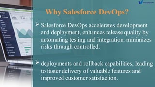Why Salesforce DevOps?
 Salesforce DevOps accelerates development
and deployment, enhances release quality by
automating testing and integration, minimizes
risks through controlled.
 deployments and rollback capabilities, leading
to faster delivery of valuable features and
improved customer satisfaction.
 
