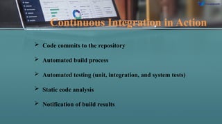 Continuous Integration in Action
 Code commits to the repository
 Automated build process
 Automated testing (unit, integration, and system tests)
 Static code analysis
 Notification of build results
 