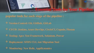 Essential Tools for Your Pipeline
popular tools for each stage of the pipeline :
 Version Control: Git, GitHub, GitLab
 CI/CD: Jenkins, Azure DevOps, CircleCI, Copado, Flosum
 Testing: Apex Test Framework, Selenium, Provar
 Deployment: SFDX CLI, Ant Migration Tool
 Monitoring: New Relic, AppDynamics
 
