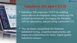 Salesforce DX and CI/CD
 Salesforce DX empowers CI/CD by enabling
source-driven development, using scratch orgs for
isolated environments, leveraging the Metadata
API for automation, and providing a powerful CLI.
 This facilitates streamlined development,
automated testing, simplified deployments, and
improved collaboration for faster, higher-quality
Salesforce releases.
 
