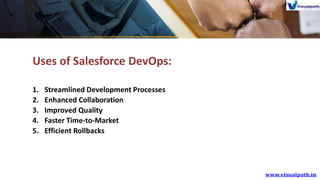 Uses of Salesforce DevOps:
1. Streamlined Development Processes
2. Enhanced Collaboration
3. Improved Quality
4. Faster Time-to-Market
5. Efficient Rollbacks
 