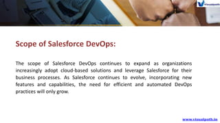 Scope of Salesforce DevOps:
The scope of Salesforce DevOps continues to expand as organizations
increasingly adopt cloud-based solutions and leverage Salesforce for their
business processes. As Salesforce continues to evolve, incorporating new
features and capabilities, the need for efficient and automated DevOps
practices will only grow.
 