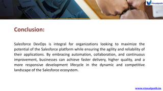 Conclusion:
Salesforce DevOps is integral for organizations looking to maximize the
potential of the Salesforce platform while ensuring the agility and reliability of
their applications. By embracing automation, collaboration, and continuous
improvement, businesses can achieve faster delivery, higher quality, and a
more responsive development lifecycle in the dynamic and competitive
landscape of the Salesforce ecosystem.
 