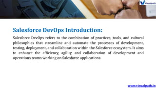 Salesforce DevOps Introduction:
Salesforce DevOps refers to the combination of practices, tools, and cultural
philosophies that streamline and automate the processes of development,
testing, deployment, and collaboration within the Salesforce ecosystem. It aims
to enhance the efficiency, agility, and collaboration of development and
operations teams working on Salesforce applications.
 