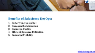 Benefits of Salesforce DevOps:
1. Faster Time-to-Market
2. Increased Collaboration
3. Improved Quality
4. Efficient Resource Utilization
5. Enhanced Visibility
 