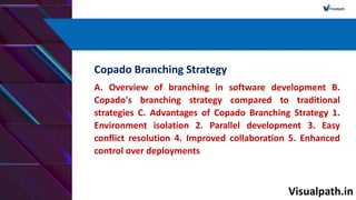 Visualpath.in
Copado Branching Strategy
A. Overview of branching in software development B.
Copado's branching strategy compared to traditional
strategies C. Advantages of Copado Branching Strategy 1.
Environment isolation 2. Parallel development 3. Easy
conflict resolution 4. Improved collaboration 5. Enhanced
control over deployments
 