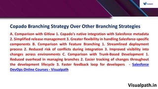 Visualpath.in
Copado Branching Strategy Over Other Branching Strategies
A. Comparison with Gitlow 1. Copado's native integration with Salesforce metadata
2. Simplified release management 3. Greater flexibility in handling Salesforce-specific
components B. Comparison with Feature Branching 1. Streamlined deployment
process 2. Reduced risk of conflicts during integration 3. Improved visibility into
changes across environments C. Comparison with Trunk-Based Development 1.
Reduced overhead in managing branches 2. Easier tracking of changes throughout
the development lifecycle 3. Faster feedback loop for developers - Salesforce
DevOps Online Courses - Visualpath
 