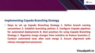 Visualpath.in
Implementing Copado Branching Strategy
• Steps to set up Copado Branching Strategy 1. Define branch naming
conventions 2. Establish branching policies 3. Configure Copado pipelines
for automated deployments B. Best practices for using Copado Branching
Strategy 1. Regularly merge changes from mainline to feature branches 2.
Conduct automated tests after each merge 3. Ensure alignment with
release management processes
 