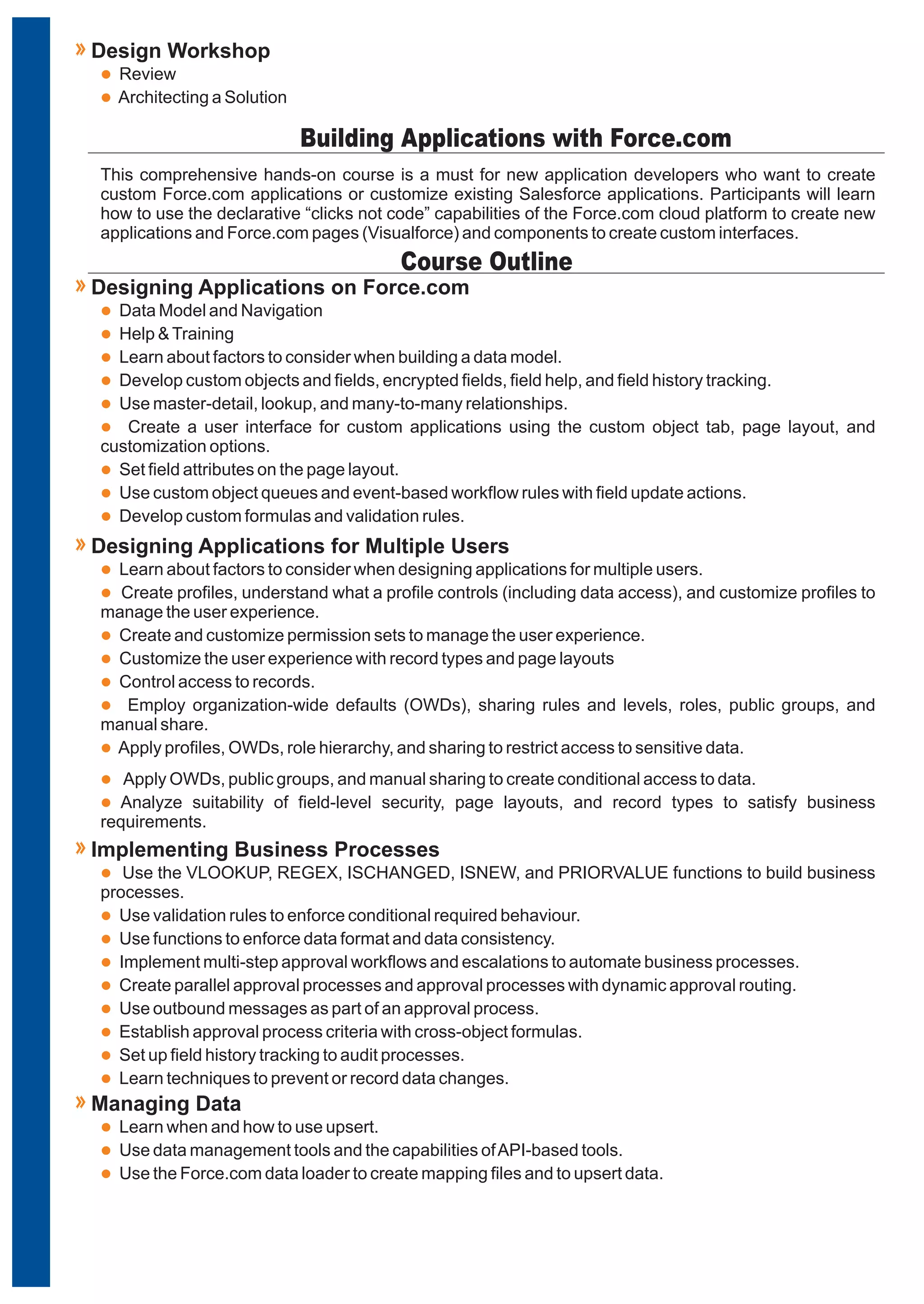 This comprehensive hands-on course is a must for new application developers who want to create
custom Force.com applications or customize existing Salesforce applications. Participants will learn
how to use the declarative “clicks not code” capabilities of the Force.com cloud platform to create new
applications and Force.com pages (Visualforce) and components to create custom interfaces.
Building Applications with Force.com
l
l
l
l
l
l
l
l
l
Data Model and Navigation
Help &Training
Learn about factors to consider when building a data model.
Develop custom objects and fields, encrypted fields, field help, and field history tracking.
Use master-detail, lookup, and many-to-many relationships.
Create a user interface for custom applications using the custom object tab, page layout, and
customization options.
Set field attributes on the page layout.
Use custom object queues and event-based workflow rules with field update actions.
Develop custom formulas and validation rules.
Designing Applications on Force.com
l
l
l
l
l
l
l
Learn about factors to consider when designing applications for multiple users.
Create profiles, understand what a profile controls (including data access), and customize profiles to
manage the user experience.
Create and customize permission sets to manage the user experience.
Customize the user experience with record types and page layouts
Control access to records.
Employ organization-wide defaults (OWDs), sharing rules and levels, roles, public groups, and
manual share.
Apply profiles, OWDs, role hierarchy, and sharing to restrict access to sensitive data.
Designing Applications for Multiple Users
Course Outline
l
l
Review
Architecting a Solution
Design Workshop
l
l
Apply OWDs, public groups, and manual sharing to create conditional access to data.
Analyze suitability of field-level security, page layouts, and record types to satisfy business
requirements.
l
l
l
l
l
l
l
l
l
Use the VLOOKUP, REGEX, ISCHANGED, ISNEW, and PRIORVALUE functions to build business
processes.
Use validation rules to enforce conditional required behaviour.
Use functions to enforce data format and data consistency.
Implement multi-step approval workflows and escalations to automate business processes.
Create parallel approval processes and approval processes with dynamic approval routing.
Use outbound messages as part of an approval process.
Establish approval process criteria with cross-object formulas.
Set up field history tracking to audit processes.
Learn techniques to prevent or record data changes.
Implementing Business Processes
l
l
l
Learn when and how to use upsert.
Use data management tools and the capabilities ofAPI-based tools.
Use the Force.com data loader to create mapping files and to upsert data.
Managing Data
 
