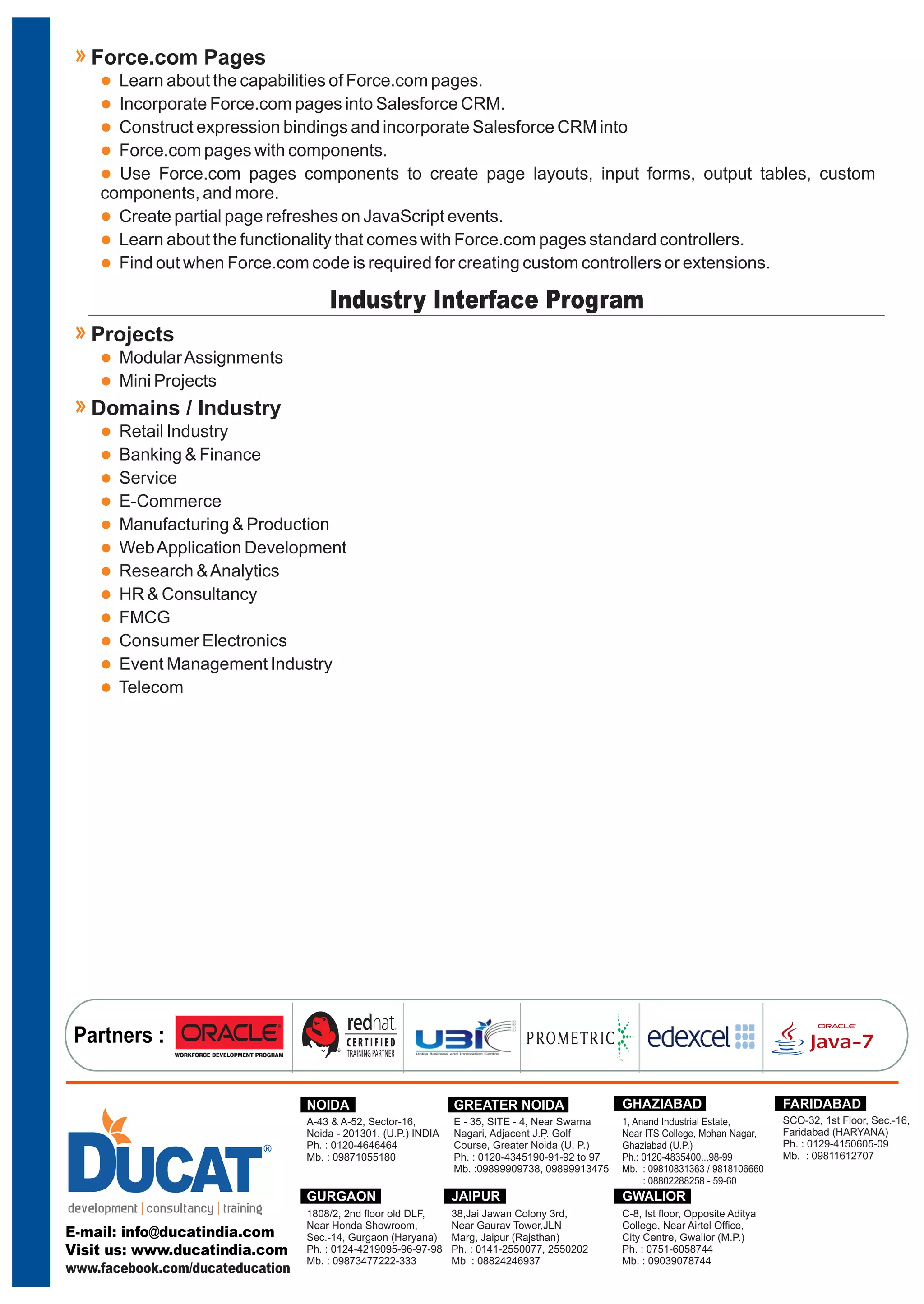 l
l
l
l
l
l
l
l
Learn about the capabilities of Force.com pages.
Incorporate Force.com pages into Salesforce CRM.
Construct expression bindings and incorporate Salesforce CRM into
Force.com pages with components.
Use Force.com pages components to create page layouts, input forms, output tables, custom
components, and more.
Create partial page refreshes on JavaScript events.
Learn about the functionality that comes with Force.com pages standard controllers.
Find out when Force.com code is required for creating custom controllers or extensions.
Force.com Pages
Industry Interface Program
l
l
ModularAssignments
Mini Projects
Projects
l
l
l
l
l
l
l
l
l
l
l
l
Retail Industry
Banking & Finance
Service
E-Commerce
Manufacturing & Production
WebApplication Development
Research &Analytics
HR & Consultancy
FMCG
Consumer Electronics
Event Management Industry
Telecom
Domains / Industry
Partners :
.
E - 35, SITE - 4, Near Swarna
Nagari, Adjacent J.P. Golf
Course, Greater Noida (U. P.)
Ph. : 0120-4345190-91-92 to 97
Mb. :09899909738, 09899913475
GREATER NOIDANOIDA
A-43 & A-52, Sector-16,
Noida - 201301, (U.P.) INDIA
Ph. : 0120-4646464
Mb. : 09871055180
GHAZIABAD
1, Anand Industrial Estate,
Near ITS College, Mohan Nagar,
Ghaziabad (U.P.)
Ph.: 0120-4835400...98-99
Mb. : 09810831363 / 9818106660
: 08802288258 - 59-60
GURGAON
1808/2, 2nd floor old DLF,
Near Honda Showroom,
Sec.-14, Gurgaon (Haryana)
Ph. : 0124-4219095-96-97-98
Mb. : 09873477222-333
SCO-32, 1st Floor, Sec.-16,
Faridabad (HARYANA)
Ph. : 0129-4150605-09
Mb. : 09811612707
FARIDABAD
38,Jai Jawan Colony 3rd,
Near Gaurav Tower,JLN
Marg, Jaipur (Rajsthan)
Ph. : 0141-2550077, 2550202
Mb : 08824246937
JAIPUR
C-8, Ist floor, Opposite Aditya
College, Near Airtel Office,
City Centre, Gwalior (M.P.)
Ph. : 0751-6058744
Mb. : 09039078744
GWALIOR
www.facebook.com/ducateducation
 