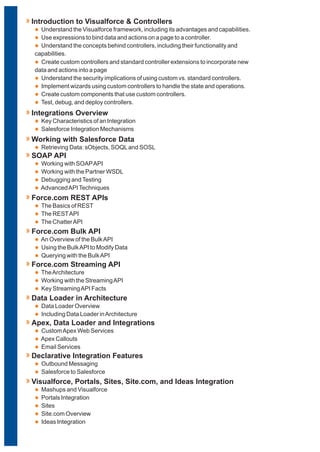 l
l
l
Understand the Visualforce framework, including its advantages and capabilities.
Use expressions to bind data and actions on a page to a controller.
Understand the concepts behind controllers, including their functionality and
capabilities.
Introduction to Visualforce & Controllers
l Create custom controllers and standard controller extensions to incorporate new
data and actions into a page
Understand the security implications of using custom vs. standard controllers.
Implement wizards using custom controllers to handle the state and operations.
Create custom components that use custom controllers.
Test, debug, and deploy controllers.
l
l
l
l
l
l
Key Characteristics of an Integration
Salesforce Integration Mechanisms
Integrations Overview
l Retrieving Data: sObjects, SOQLand SOSL
Working with Salesforce Data
l
l
l
l
Working with SOAPAPI
Working with the Partner WSDL
Debugging andTesting
AdvancedAPITechniques
SOAP API
l
l
l
The Basics of REST
The RESTAPI
The ChatterAPI
Force.com REST APIs
l
l
l
An Overview of the BulkAPI
Using the BulkAPI to Modify Data
Querying with the BulkAPI
Force.com Bulk API
l
l
l
TheArchitecture
Working with the StreamingAPI
Key StreamingAPI Facts
Force.com Streaming API
l
l
Data Loader Overview
Including Data Loader inArchitecture
Data Loader in Architecture
l
l
l
CustomApex Web Services
Apex Callouts
Email Services
Apex, Data Loader and Integrations
l
l
Outbound Messaging
Salesforce to Salesforce
Declarative Integration Features
l
l
l
l
l
Mashups and Visualforce
Portals Integration
Sites
Site.com Overview
Ideas Integration
Visualforce, Portals, Sites, Site.com, and Ideas Integration
 