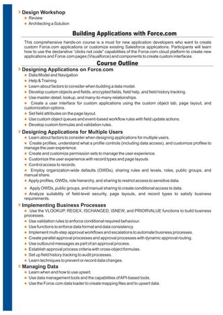 This comprehensive hands-on course is a must for new application developers who want to create
custom Force.com applications or customize existing Salesforce applications. Participants will learn
how to use the declarative “clicks not code” capabilities of the Force.com cloud platform to create new
applications and Force.com pages (Visualforce) and components to create custom interfaces.
Building Applications with Force.com
l
l
l
l
l
l
l
l
l
Data Model and Navigation
Help &Training
Learn about factors to consider when building a data model.
Develop custom objects and fields, encrypted fields, field help, and field history tracking.
Use master-detail, lookup, and many-to-many relationships.
Create a user interface for custom applications using the custom object tab, page layout, and
customization options.
Set field attributes on the page layout.
Use custom object queues and event-based workflow rules with field update actions.
Develop custom formulas and validation rules.
Designing Applications on Force.com
l
l
l
l
l
l
l
Learn about factors to consider when designing applications for multiple users.
Create profiles, understand what a profile controls (including data access), and customize profiles to
manage the user experience.
Create and customize permission sets to manage the user experience.
Customize the user experience with record types and page layouts
Control access to records.
Employ organization-wide defaults (OWDs), sharing rules and levels, roles, public groups, and
manual share.
Apply profiles, OWDs, role hierarchy, and sharing to restrict access to sensitive data.
Designing Applications for Multiple Users
Course Outline
l
l
Review
Architecting a Solution
Design Workshop
l
l
Apply OWDs, public groups, and manual sharing to create conditional access to data.
Analyze suitability of field-level security, page layouts, and record types to satisfy business
requirements.
l
l
l
l
l
l
l
l
l
Use the VLOOKUP, REGEX, ISCHANGED, ISNEW, and PRIORVALUE functions to build business
processes.
Use validation rules to enforce conditional required behaviour.
Use functions to enforce data format and data consistency.
Implement multi-step approval workflows and escalations to automate business processes.
Create parallel approval processes and approval processes with dynamic approval routing.
Use outbound messages as part of an approval process.
Establish approval process criteria with cross-object formulas.
Set up field history tracking to audit processes.
Learn techniques to prevent or record data changes.
Implementing Business Processes
l
l
l
Learn when and how to use upsert.
Use data management tools and the capabilities ofAPI-based tools.
Use the Force.com data loader to create mapping files and to upsert data.
Managing Data
 