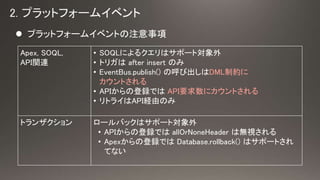 ? ץåȥե`।٥Ȥע
Apex, SOQL,
APIvB
? SOQLˤ륯ϥݩ`Ȍ
? ȥꥬ after insert Τ
? EventBus.publish() κӳDMLƼs
Ȥ
? APIεhǤ APIҪ˥Ȥ
? ȥ饤APIUɤΤ
ȥ󥶥 `Хåϥݩ`Ȍ
? APIεhǤ allOrNoneHeader ϟoҕ
? ApexεhǤ Database.rollback() ϥݩ`Ȥ
Ƥʤ
 