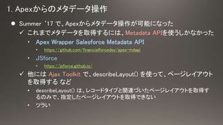 ? Summer 17 ǡApex᥿ǩ`ܤˤʤä
? ޤǥ᥿ǩ`ȡäˤϡMetadata APIʹʤä
? Apex Wrapper Salesforce Metadata API
? https://github.com/financialforcedev/apex-mdapi
? JSforce
? https://jsforce.github.io/
? ˤ Ajax Toolkit ǡdescribeLayout() ʹäơک`쥤
ȡä ʤ
? describeLayout() ϡ쥳`ɥפvBŤک`쥤Ȥȡä
Τߤǡָک`쥤ȤȡäǤʤ
? ĥ餤
 