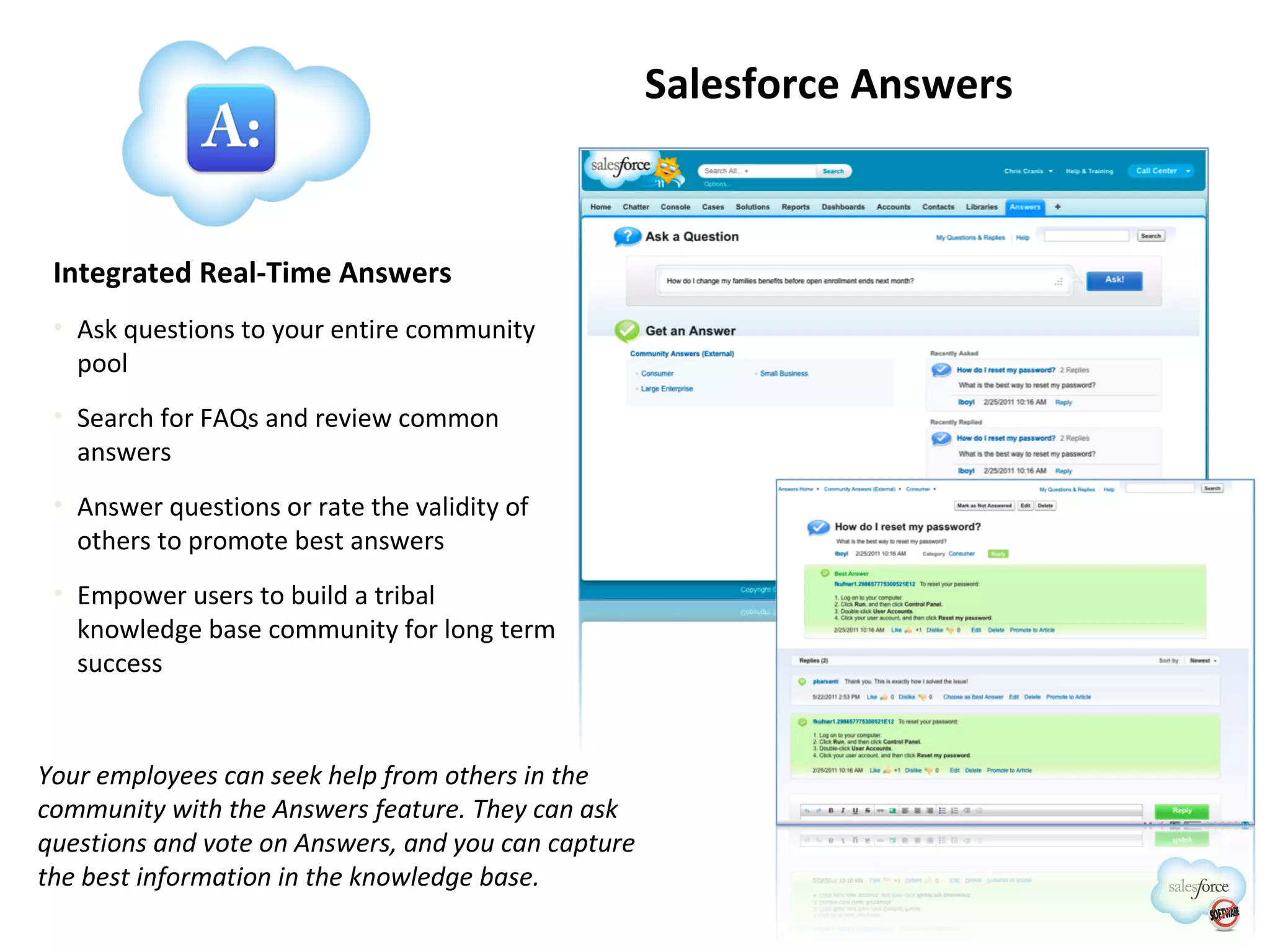 Salesforce Answers Integrated Real-Time Answers Ask questions to your entire community pool Search for FAQs and review common answers Answer questions or rate the validity of others to promote best answers Empower users to build a tribal knowledge base community for long term success Your employees can seek help from others in the community with the Answers feature. They can ask questions and vote on Answers, and you can capture the best information in the knowledge base. 