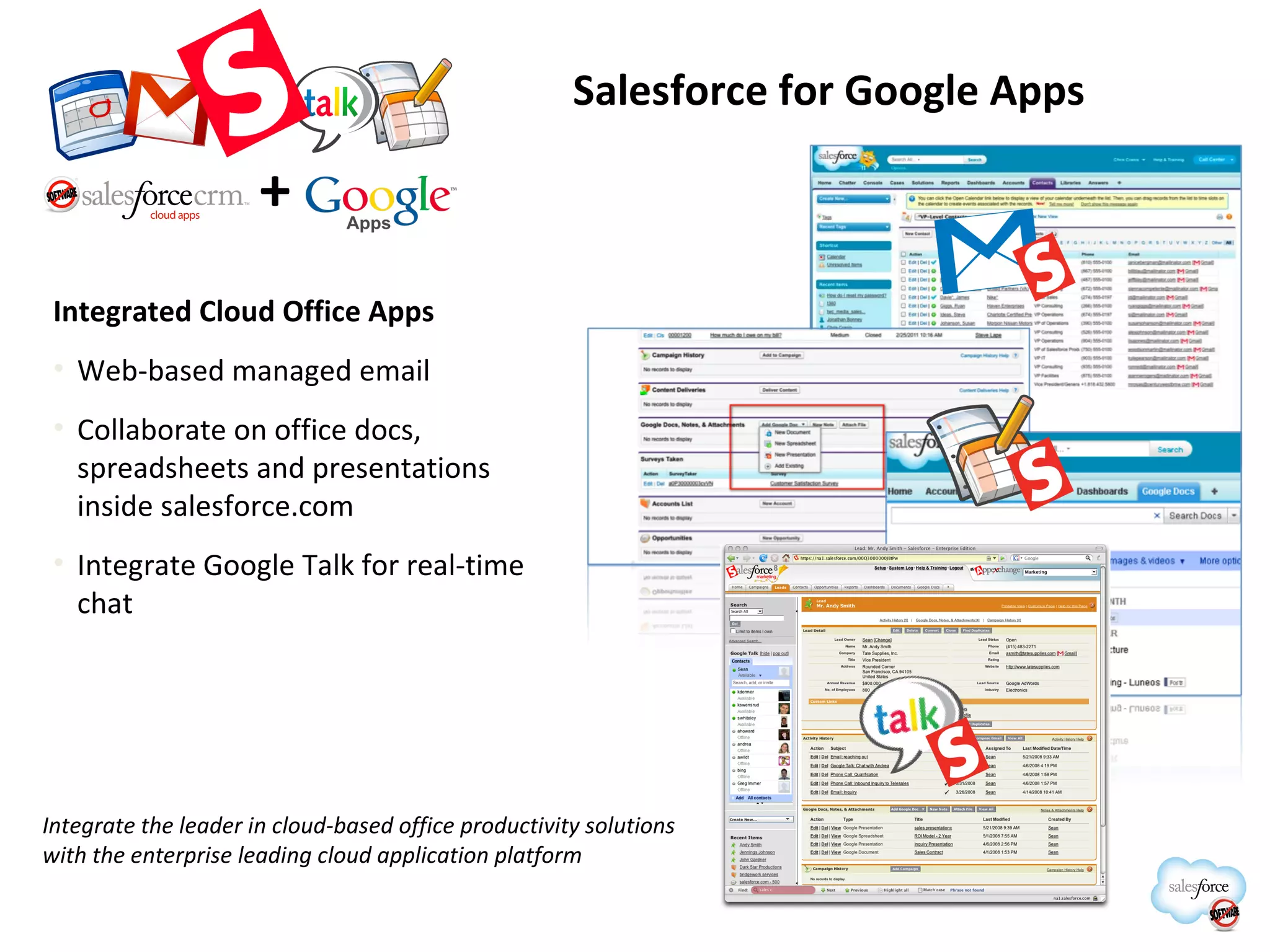 Salesforce for Google Apps Integrated Cloud Office Apps Web-based managed email Collaborate on office docs, spreadsheets and presentations inside salesforce.com Integrate Google Talk for real-time chat + Integrate the leader in cloud-based office productivity solutions with the enterprise leading cloud application platform 