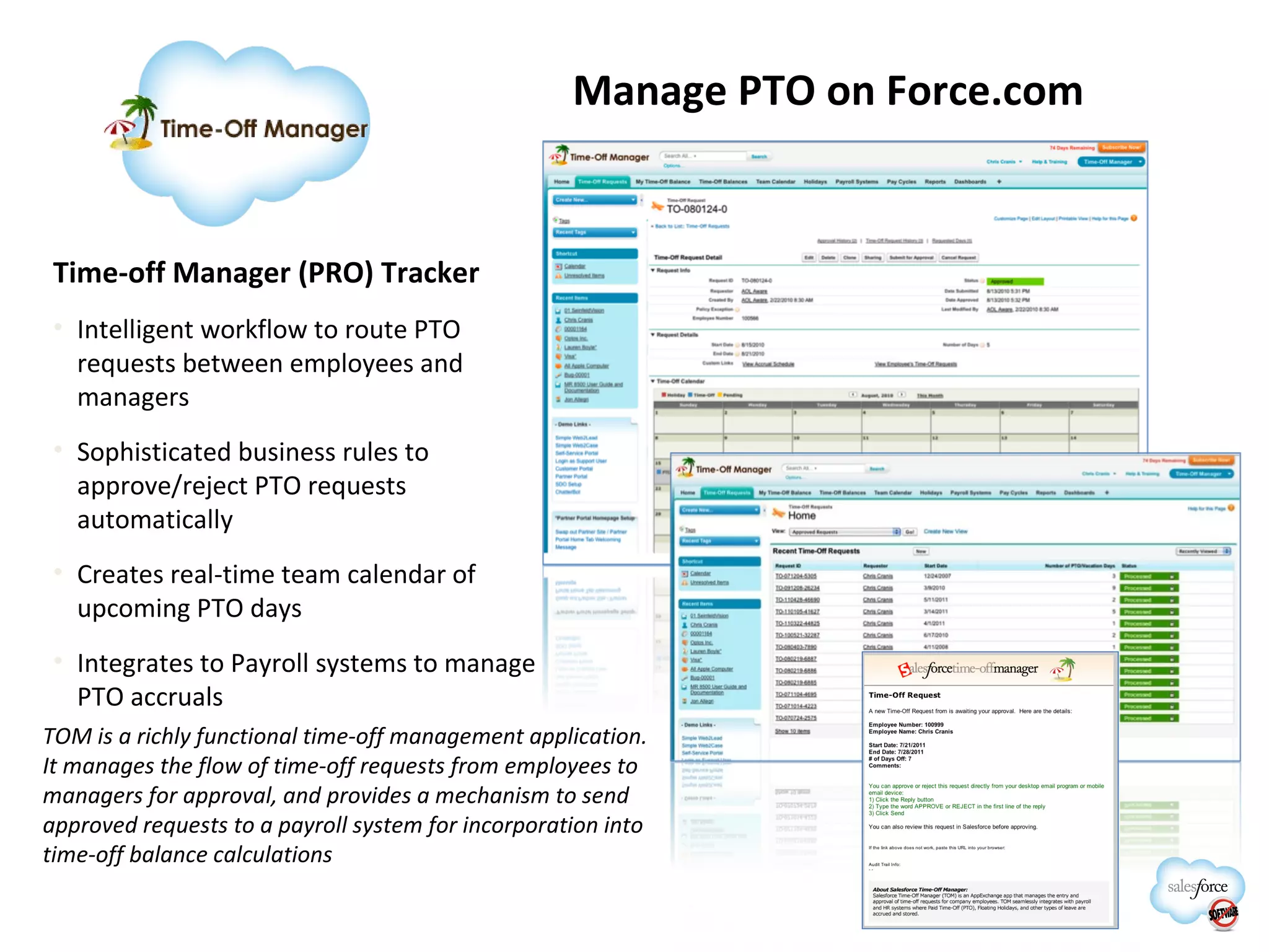 Manage PTO on Force.com Time-off Manager (PRO) Tracker Intelligent workflow to route PTO requests between employees and managers Sophisticated business rules to approve/reject PTO requests automatically Creates real-time team calendar of upcoming PTO days Integrates to Payroll systems to manage PTO accruals TOM is a richly functional time-off management application. It manages the flow of time-off requests from employees to managers for approval, and provides a mechanism to send approved requests to a payroll system for incorporation into time-off balance calculations 