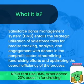Salesforce donor management
system (DMS) entails the strategic
utilization of Salesforce tools for
precise tracking, analysis, and
engagement with donors in the
nonprofit sector, streamlining
fundraising efforts and optimizing the
overall efficiency of the process.
NPOs that use DMS, experienced
20% boost in fundraising