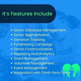 Donor Database Management
Donor Segmentation
Donation Tracking
Fundraising Campaign
Donor Communication
Reporting and Analytics
Grant Management
Volunteer Management
Event Management
Integration with Third-Party Tools