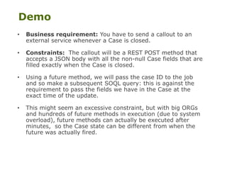Demo
• Business requirement: You have to send a callout to an
external service whenever a Case is closed.
• Constraints: The callout will be a REST POST method that
accepts a JSON body with all the non-null Case fields that are
filled exactly when the Case is closed.
• Using a future method, we will pass the case ID to the job
and so make a subsequent SOQL query: this is against the
requirement to pass the fields we have in the Case at the
exact time of the update.
• This might seem an excessive constraint, but with big ORGs
and hundreds of future methods in execution (due to system
overload), future methods can actually be executed after
minutes, so the Case state can be different from when the
future was actually fired.
 