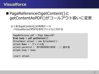 Visualforce
7
? PageReferencegetContent()
getContentAsPDF()`륢ȒQˉ
PageReference pdf = Page.SampleVF;
Blob body = pdf.getContent();
Attachment attach = new Attachment();
attach.Name = 'ե';
attach.parentId = '001A000000i9G36'; // 
attach.body = body;
insert attach;
褯getContent()å`
?VisualforcePDFե˸
 