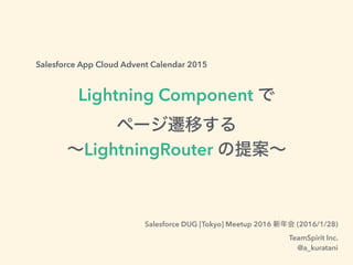 Salesforce App Cloud Advent Calendar 2015
Lightning Component で
ページ遷移する
∼LightningRouter の提案∼
Salesforce DUG [Tokyo] Meetup 2016 新年会 (2016/1/28)
TeamSpirit Inc.
@a_kuratani
 
