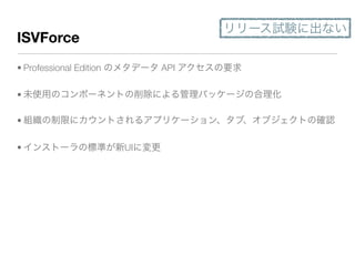 ISVForce
• Professional Edition のメタデータ API アクセスの要求
• 未使用のコンポーネントの削除による管理パッケージの合理化
• 組織の制限にカウントされるアプリケーション、タブ、オブジェクトの確認
• インストーラの標準が新UIに変更
リリース試験に出ない
 
