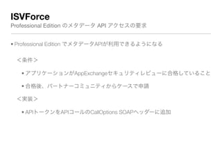 ISVForce
Professional Edition のメタデータ API アクセスの要求
• Professional Edition でメタデータAPIが利用できるようになる
＜条件＞
• アプリケーションがAppExchangeセキュリティレビューに合格していること
• 合格後、パートナーコミュニティからケースで申請
＜実装＞
• APIトークンをAPIコールのCallOptions SOAPヘッダーに追加
 