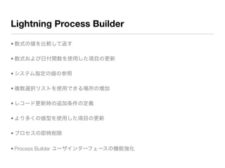 Lightning Process Builder
• 数式の値を比較して返す
• 数式および日付関数を使用した項目の更新
• システム指定の値の参照
• 複数選択リストを使用できる場所の増加
• レコード更新時の追加条件の定義
• より多くの値型を使用した項目の更新
• プロセスの即時削除
• Process Builder ユーザインターフェースの機能強化
 
