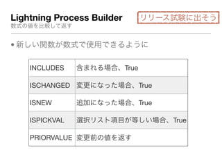 Lightning Process Builder
数式の値を比較して返す
• 新しい関数が数式で使用できるように
INCLUDES 含まれる場合、True
ISCHANGED 変更になった場合、True
ISNEW 追加になった場合、True
ISPICKVAL 選択リスト項目が等しい場合、True
PRIORVALUE 変更前の値を返す
リリース試験に出そう
 
