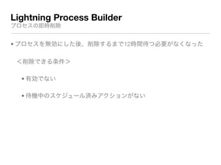 Lightning Process Builder
プロセスの即時削除
• プロセスを無効にした後、削除するまで12時間待つ必要がなくなった
＜削除できる条件＞
• 有効でない
• 待機中のスケジュール済みアクションがない
 