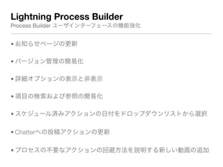 Lightning Process Builder
Process Builder ユーザインターフェースの機能強化
• お知らせページの更新
• バージョン管理の簡易化
• 詳細オプションの表示と非表示
• 項目の検索および参照の簡易化
• スケジュール済みアクションの日付をドロップダウンリストから選択
• Chatterへの投稿アクションの更新
• プロセスの不要なアクションの回避方法を説明する新しい動画の追加
 