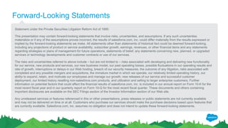 Forward-Looking Statements
Statement under the Private Securities Litigation Reform Act of 1995:
This presentation may contain forward-looking statements that involve risks, uncertainties, and assumptions. If any such uncertainties
materialize or if any of the assumptions proves incorrect, the results of salesforce.com, inc. could differ materially from the results expressed or
implied by the forward-looking statements we make. All statements other than statements of historical fact could be deemed forward-looking,
including any projections of product or service availability, subscriber growth, earnings, revenues, or other financial items and any statements
regarding strategies or plans of management for future operations, statements of belief, any statements concerning new, planned, or upgraded
services or technology developments and customer contracts or use of our services.
The risks and uncertainties referred to above include – but are not limited to – risks associated with developing and delivering new functionality
for our service, new products and services, our new business model, our past operating losses, possible fluctuations in our operating results and
rate of growth, interruptions or delays in our Web hosting, breach of our security measures, the outcome of any litigation, risks associated with
completed and any possible mergers and acquisitions, the immature market in which we operate, our relatively limited operating history, our
ability to expand, retain, and motivate our employees and manage our growth, new releases of our service and successful customer
deployment, our limited history reselling non-salesforce.com products, and utilization and selling to larger enterprise customers. Further
information on potential factors that could affect the financial results of salesforce.com, inc. is included in our annual report on Form 10-K for the
most recent fiscal year and in our quarterly report on Form 10-Q for the most recent fiscal quarter. These documents and others containing
important disclosures are available on the SEC Filings section of the Investor Information section of our Web site.
Any unreleased services or features referenced in this or other presentations, press releases or public statements are not currently available
and may not be delivered on time or at all. Customers who purchase our services should make the purchase decisions based upon features that
are currently available. Salesforce.com, inc. assumes no obligation and does not intend to update these forward-looking statements.
 