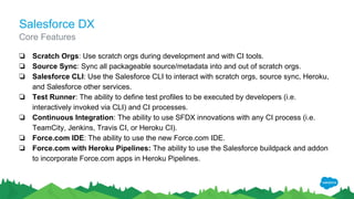 Salesforce DX
❏ Scratch Orgs: Use scratch orgs during development and with CI tools.
❏ Source Sync: Sync all packageable source/metadata into and out of scratch orgs.
❏ Salesforce CLI: Use the Salesforce CLI to interact with scratch orgs, source sync, Heroku,
and Salesforce other services.
❏ Test Runner: The ability to define test profiles to be executed by developers (i.e.
interactively invoked via CLI) and CI processes.
❏ Continuous Integration: The ability to use SFDX innovations with any CI process (i.e.
TeamCity, Jenkins, Travis CI, or Heroku CI).
❏ Force.com IDE: The ability to use the new Force.com IDE.
❏ Force.com with Heroku Pipelines: The ability to use the Salesforce buildpack and addon
to incorporate Force.com apps in Heroku Pipelines.
Core Features
 