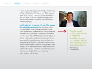 CHAPTER ONE CHAPTER TWO CHAPTER THREE CHAPTER FOUR CHAPTER FIVE 
If a conversation takes place online and you’re not there 
to hear it, did it happen? The answer is YES. In a social 
world, what you don’t know can—and probably will— 
hurt you. At the same time, knowing what people are 
saying and how they’re interacting in social networks 
can really help you. 
Social media isn’t a nuisance—it’s one of the greatest 
gifts your business could ask for. The conversations 
that take place in social networks will give you new-found 
awareness of what people are saying about your 
brand and your competitors. Social media makes that 
powerful “word of mouth” that is so valuable–and yet so 
elusive–not only discoverable but measurable. You can 
learn more than ever about your customers based on 
what they ‘like’ on Facebook, the thoughts they share on 
Twitter, and who they’re connected to on LinkedIn. These 
insights can be translated into more meaningful conver-sations 
between your customers and employees, more-effective 
marketing strategies, and ultimately, 
better products and services. 
“Creating a social 
profile of our customers 
is the basis of 
everything. Knowing 
our customers helps us 
offer interesting services 
that will benefit them.” 
Bruno Cercley 
CEO, Rossignol 
 