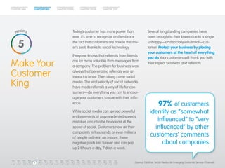 CHAPTER ONE CHAPTER TWO CHAPTER THREE CHAPTER FOUR CHAPTER FIVE 
Make Your 
Customer 
King 
Today’s customer has more power than 
ever. It’s time to recognize and embrace 
the fact that customers are now in the driv-er’s 
seat, thanks to social technology. 
Everyone knows that referrals from friends 
are far more valuable than messages from 
a company. The problem for business was 
always that generating referrals was an 
inexact science. Then along came social 
media. The viral velocity of social networks 
have made referrals a way of life for con-sumers— 
do everything you can to encour-age 
your customers to vote with their influ-ence. 
While social media can spread powerful 
endorsements at unprecedented speeds, 
mistakes can also be broadcast at the 
speed of social. Customers now air their 
complaints to thousands or even millions 
of people online in an instant; these 
negative posts last forever and can pop 
up 24 hours a day, 7 days a week. 
5 
Several longstanding companies have 
been brought to their knees due to a single 
unhappy—and socially influential—cus-tomer. 
Protect your business by placing 
your customers at the heart of everything 
you do.Your customers will thank you with 
their repeat business and referrals. 
97% of customers 
identify as “somewhat 
influenced” to “very 
influenced” by other 
customers’ comments 
about companies 
(Source: ClickFox, Social Media: An Emerging Customer Service Channel) 
1 2 3 4 5 6 7 8 9 10 11 12 13 14 15 16 17 18 19 20 
 