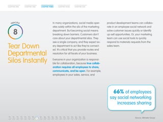 CHAPTER ONE CHAPTER TWO CHAPTER THREE CHAPTER FOUR CHAPTER FIVE 
product development teams can collabo-rate 
in an employee social network and 
solve customer issues quickly or identify 
up-sell opportunities. Or, your marketing 
team can use social tools to quickly 
respond to materials requests from the 
In many organizations, social media oper-ates 
solely within the silo of the marketing 
department. But becoming social means 
breaking down barriers. Customers don’t 
care about your departmental silos. They 
see a single company, and they expect ev-ery 
Tear Down department to act like they’re connect-ed. 
sales team. 
Departmental 
It’s critical that you provide routes and 
resolution for all facets of your business. 
Silos Instantly 
Everyone in your organization is responsi-ble 
for collaboration, because true collab-oration 
requires all employees to share, 
communicate, and be open. For example, 
employees in your sales, service, and 
66% of employees 
say social networking 
increases sharing 
8 
1 2 3 4 5 6 7 8 9 10 11 12 13 14 15 16 17 18 19 20 (Source: Altimeter Group) 
 
