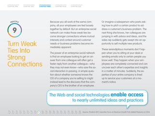 CHAPTER ONE CHAPTER TWO CHAPTER THREE CHAPTER FOUR CHAPTER FIVE 
Because you all work at the same com-pany, 
all your employees are tied loosely 
together by default. But an enterprise social 
network can make those weak ties be-come 
stronger connections where mutual 
interests and context around customer 
needs or business problems become im-mediately 
apparent. 
The power of an enterprise social network 
is that an employee looking to get an an-swer 
from one colleague will often get a 
faster reply from another colleague—who 
they may not even know—who saw the so-cial 
interaction in passing. A simple ques-tion 
about whether someone knows the 
CIO of a company you’re selling to might 
instead lead to the discovery that the com-pany’s 
CEO is the brother of an employee. 
Turn Weak 
Ties Into 
Strong 
Connections 
Or imagine a salesperson who posts ask-ing 
how to pitch a certain product to ad-dress 
a customer’s business problem. The 
next thing she knows, her colleagues are 
jumping in with advice and ideas, and the 
sales rep suddenly gets swept into an op-portunity 
to sell multiple new products. 
These serendipitous moments don’t hap-pen 
when you’re sitting at your desk or 
sending emails only to certain people you 
know well. They happen when your em-ployees 
are completely connected and can 
uncover each other’s expertise and insights 
in a matter of minutes. Suddenly, the ex-pertise 
of your entire company is lined 
up to service your customers at a mo-ment’s 
notice. 
The Web and social technologies enable access 
to nearly unlimited ideas and practices 
9 
1 2 3 4 5 6 7 8 9 10 11 12 13 14 15 16 17 18 19 20 (Source: Predicts 2011: Executive Focus on Revenue Growth Puts Added Pressure on CIOs) 
 
