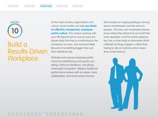 CHAPTER ONE CHAPTER TWO CHAPTER THREE CHAPTER FOUR CHAPTER FIVE 
Build a 
Results-Driven 
Workplace 
At the heart of every organization is its 
culture. Social media can help you foster 
an effective, transparent, employee-centric 
culture. This means working with 
your HR department to ensure every em-ployee 
feels that they’re contributing to the 
company’s success, and everyone feels 
like part of something bigger than just 
their individual role. 
Motivate and improve employee perfor-mance 
by establishing social goals, pro-viding 
continuous feedback, and giving 
meaningful recognition. Replace traditional 
performance reviews with an easier, more 
collaborative, and social review process 
that includes an ongoing dialogue among 
teams and between coaches and em-ployees. 
This way, your employees always 
know where they stand and can build their 
work reputation. And the whole organiza-tion 
has a richer body of information that’s 
collected as things happen—rather than 
having to rely on memory when review 
time comes around. 
10 
1 2 3 4 5 6 7 8 9 10 11 12 13 14 15 16 17 18 19 20 
 