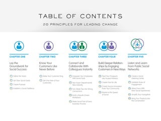 TABLE OF CONTENTS 
CHAPTER ONE CHAPTER TWO CHAPTER THREE CHAPTER FOUR CHAPTER FIVE 
Lay the 
Groundwork for 
Social Success 
Know Your 
Customers Like 
Never Before 
Connect and 
Collaborate With 
Colleagues Instantly 
Build Deeper Relation-ships 
by Engaging 
Customers in New Ways 
Listen and Learn 
From Public Social 
Networks 
Define the Vision 
Set Clear Social Goals 
Create Purpose 
Establish a Social Taskforce 
Make Your Customer King 
Get One View of Your 
Customers 
Empower Your Employees 
With Social Tools 
Tear Down Departmental 
Silos Instantly 
Turn Weak Ties Into Strong 
Connections 
Build a Results-Driven 
Workplace 
Make Social Part of Every 
Business Process 
Treat Your Prospects 
Like Trusted Partners 
Create Fans for Life 
Crowd-Source Innovation 
From Your Community 
Market at the Speed 
of Social 
Create a Social 
Listening Center 
Establish Rules of 
Engagement 
Attract Fans With 
New Social Experiences 
Amplify Your Evangelists 
Bring Your Products Into 
the Conversation 
1 
2 
3 
4 
5 
6 
7 
8 
9 
10 
11 
12 
13 
14 
15 
16 
17 
18 
19 
20 
20 Principles FOR leading CHANGE 
 