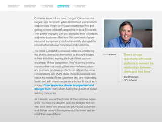 CHAPTER ONE CHAPTER TWO CHAPTER THREE CHAPTER FOUR CHAPTER FIVE 
Customer expectations have changed. Consumers no 
longer need to come to you to learn about your products 
and services. They’re joining conversations online and 
getting a more unbiased perspective on social channels. 
They prefer engaging with you alongside their colleagues 
and other customers like them. This new level of open-ness 
and transparency has fundamentally changed the 
conversation between companies and customers. 
The most successful businesses today are embracing 
this shift to distinguish themselves as thought leaders 
in their industries, earning the trust of their custom-ers 
ahead of their competition. They’re joining existing 
communities—or creating their own—where custom-ers, 
partners, and even products can all join the same 
conversations and share ideas. These businesses care 
about the needs of their customers and are responding 
faster and with more transparency thanks to social tech-nology. 
Faster responses, deeper engagement and 
stronger trust: That’s what’s fueling the growth of today’s 
leading companies. 
As a leader, you set the charter for the customer experi-ence. 
You have the ability to build the bridges that con-nect 
your brand and products to your social customers 
and deliver remarkable experiences that meet and ex-ceed 
their expectations. 
“There’s a huge 
opportunity with social 
platforms to reinvent the 
relationships between 
clients and their firms.” 
Brad Peterson 
CIO, Schwab 
 