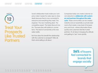 CHAPTER ONE CHAPTER TWO CHAPTER THREE CHAPTER FOUR CHAPTER FIVE 
Treat Your 
Prospects 
Like Trusted 
Partners 
Companies today can create customer so-cial 
networks to collaborate with custom-ers 
and partners throughout the sales 
cycle. These communities can be created 
instantly and act essentially as private deal 
rooms that create a new level of transpar-ency 
and trust—where information flows 
quickly and customers feel like trusted 
partners. It’s all about changing the attitude 
and getting to “yes” more quickly. 
Social collaboration tools inside your com-pany 
make it easier for sales reps to close 
deals because they’re now connected to 
everyone and everything they need. The 
engineer. The new marketing deck. The 
competitive expert. The latest discount ma-trix. 
The executive with platinum connec-tions. 
This level of connectivity is the new 
sales reality. 
But how does this benefit the relationship 
with the customer or prospect? After all, 
that’s what selling is all about. 
12 
56% of buyers 
feel connected to 
brands that 
engage socially 
(Source: Cone Inc.) 
1 2 3 4 5 6 7 8 9 10 11 12 13 14 15 16 17 18 19 20 
 
