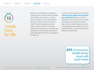 CHAPTER ONE CHAPTER TWO CHAPTER THREE CHAPTER FOUR CHAPTER FIVE 
Create 
Fans 
for Life 
Make Your 
Customer 
King 
Millions of conversations are happening 
online right now, among millions of people. 
Some of them are about your company 
and your products. As the conversations 
about your brand increase, how do you 
scale? Hiring more people to monitor 
Twitter is not the answer. You’ll be over-whelmed 
quickly unless you automate your 
listening and route the right conversations 
to the right agents within your organization 
for follow-up. 
To win fans in the social era, you’ll need to 
make sure your agents are everywhere 
your customers are. When a technical 
question comes in about a product, make 
sure it gets to your product or support 
team. Social is built for speed, so if you’re 
not bringing the right people into the con-versation 
quickly, your customers will start 
talking to someone else. 
62% of consumers 
handle service 
issues with 
social media 
13 
1 2 3 4 5 6 7 8 9 10 11 12 13 14 15 16 17 18 19 20 (Source: ClickFox, Social Media: An Emerging Customer Service Channel) 
 