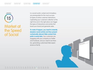 CHAPTER ONE CHAPTER TWO CHAPTER THREE CHAPTER FOUR CHAPTER FIVE 
Market at 
the Speed 
of Social 
Make Your 
Customer 
King 
In a social world, context and immediacy 
are prerequisites for the most success-ful 
types of online customer interactions. 
Captivating your customer’s attention at the 
right time and in the right place can trigger 
the types of interactions and activity that 
boost your brand and generate sales. 
To make it happen, you need to instantly 
decipher social activity and then present 
contextually relevant Web content that 
pulls in social data. Your customers are 
engaging with your company on Twitter 
and Facebook, and you need to be there 
too, generating customized Web experi-ences 
on the fly. 
15 
1 2 3 4 5 6 7 8 9 10 11 12 13 14 15 16 17 18 19 20 
 