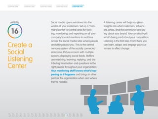 CHAPTER ONE CHAPTER TWO CHAPTER THREE CHAPTER FOUR CHAPTER FIVE 
Create a 
Social 
Listening 
Center 
Social media opens windows into the 
worlds of your customers. Set up a “com-mand 
center” or central area for view-ing, 
monitoring, and reporting on all your 
company’s social mentions in real time 
across the social media sites where people 
are talking about you. This is the central 
nervous system of the socially connected 
enterprise. Picture a room with multiple 
screens displaying social feeds. Staffers 
are watching, learning, replying, and dis-tributing 
information and questions to the 
right people throughout your organization. 
Your monitoring staff knows what’s hap-pening 
as it happens and brings in other 
parts of the organization when and where 
they’re needed. 
A listening center will help you glean 
insights into what customers, influenc-ers, 
press, and the community are say-ing 
about your brand. You can also track 
what’s being said about your competition. 
Listening is the first step. From there you 
can learn, adapt, and engage your cus-tomers 
to effect change. 
16 
1 2 3 4 5 6 7 8 9 10 11 12 13 14 15 16 17 18 19 20 
 