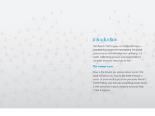 Introduction 
Let’s face it: Part of you—or maybe all of you— 
wonders how important and lasting this social 
phenomenon will ultimately end up being. Is it 
worth dedicating some of your organization’s 
valuable time and resources to this? 
The answer is yes. 
Now is the time to get serious about social. This 
book will show you how to get there through a 
series of short—but impactful—principles. Read it, 
start thinking, and then do something social: Share 
it with someone in your company who can help 
make it happen. 
 