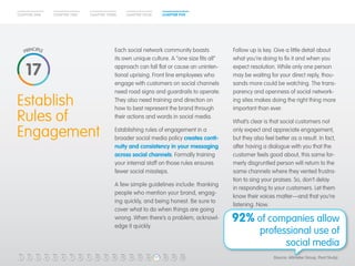 CHAPTER ONE CHAPTER TWO CHAPTER THREE CHAPTER FOUR CHAPTER FIVE 
Establish 
Rules of 
Engagement 
Each social network community boasts 
its own unique culture. A “one size fits all” 
approach can fall flat or cause an uninten-tional 
uprising. Front line employees who 
engage with customers on social channels 
need road signs and guardrails to operate. 
They also need training and direction on 
how to best represent the brand through 
their actions and words in social media. 
Establishing rules of engagement in a 
broader social media policy creates conti-nuity 
and consistency in your messaging 
across social channels. Formally training 
your internal staff on those rules ensures 
fewer social missteps. 
A few simple guidelines include: thanking 
people who mention your brand, engag-ing 
quickly, and being honest. Be sure to 
cover what to do when things are going 
wrong. When there’s a problem, acknowl-edge 
it quickly. 
Follow up is key. Give a little detail about 
what you’re doing to fix it and when you 
expect resolution. While only one person 
may be waiting for your direct reply, thou-sands 
more could be watching. The trans-parency 
and openness of social network-ing 
sites makes doing the right thing more 
important than ever. 
What’s clear is that social customers not 
only expect and appreciate engagement, 
but they also feel better as a result. In fact, 
after having a dialogue with you that the 
customer feels good about, this same for-merly 
disgruntled person will return to the 
same channels where they vented frustra-tion 
to sing your praises. So, don’t delay 
in responding to your customers. Let them 
know their voices matter—and that you’re 
listening. Now. 
17 
92% of companies allow 
professional use of 
social media 
1 2 3 4 5 6 7 8 9 10 11 12 13 14 15 16 17 
18 19 20 (Source: Altimeter Group, Pivot Study) 
 