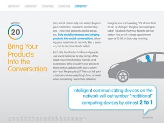 CHAPTER ONE CHAPTER TWO CHAPTER THREE CHAPTER FOUR CHAPTER FIVE 
Bring Your 
Products 
Into the 
Conversation 
Your social community can extend beyond 
your customers, prospects, and employ-ees— 
now your products can be social, 
too. Truly social businesses are bringing 
products into social conversations, allow-ing 
your customers to not only ‘like’ a prod-uct, 
but to become friends with it. 
Each day hundreds of millions of people 
use social networks to stay on top of the 
latest news from families, friends, and 
businesses. Why shouldn’t your products 
share status updates with your custom-ers— 
just like people do? They can tell your 
customers when everything’s fine, or tweet 
when something needs their attention. 
Imagine your car tweeting, “It’s almost time 
for an oil change.” Imagine next seeing an 
ad on Facebook that your favorite service 
station has an oil change appointment 
open at 10:00 on Saturday morning. 
20 
Intelligent communicating devices on the 
network will outnumber “traditional" 
computing devices by almost 2 to 1 
1 2 3 4 5 6 7 8 9 10 11 12 13 14 15 16 17 18 19 20 
(Source: IDC) 
 